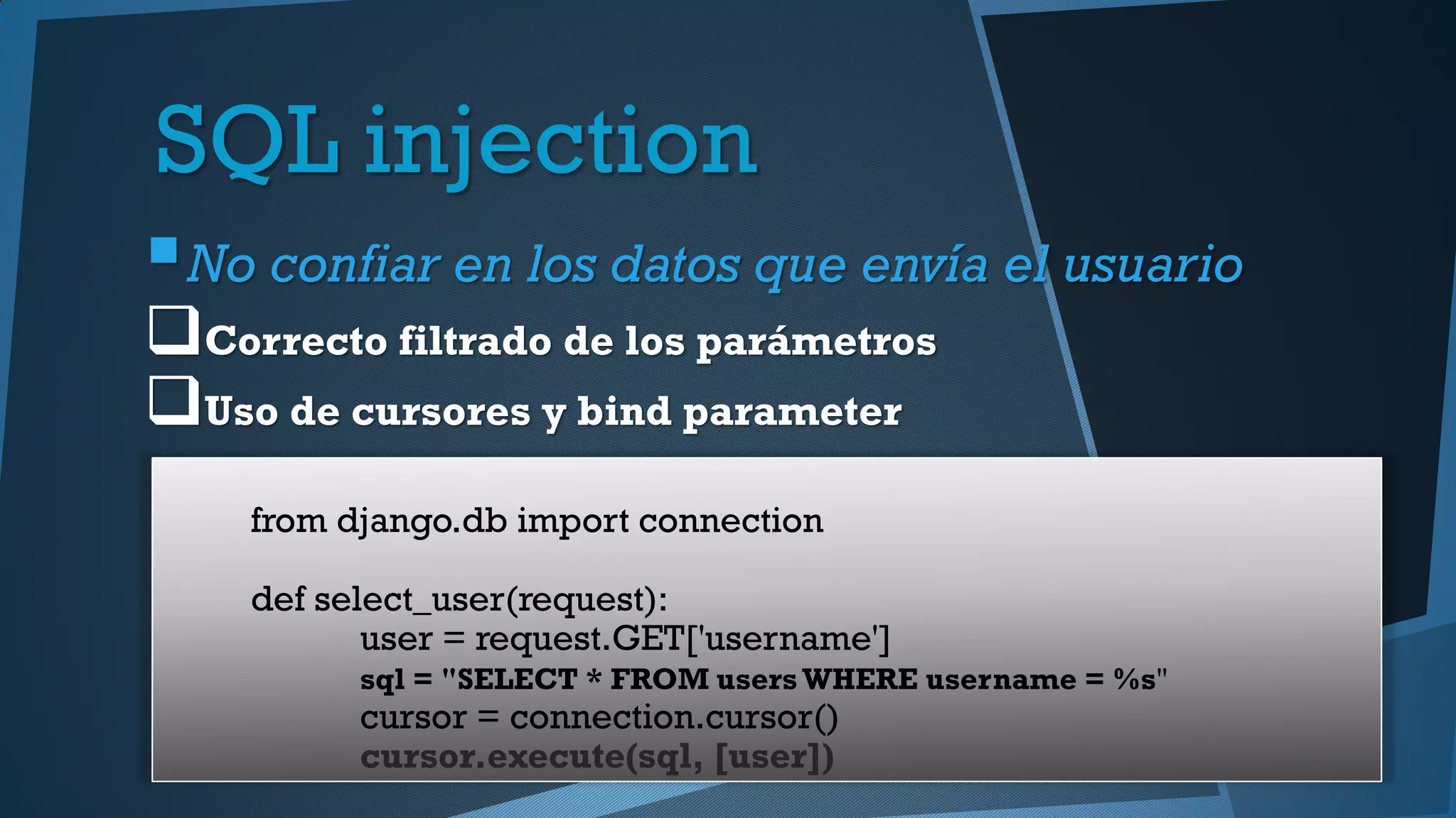 SQL injection
No confiar en los datos que envía el usuario
Correcto filtrado de los parámetros
Uso de cursores y bind parameter
from django.db import connection
def select_user(request):
user = request.GET['username']
sql = "SELECT * FROM users WHERE username = %s"
cursor = connection.cursor()
cursor.execute(sql, [user])
 