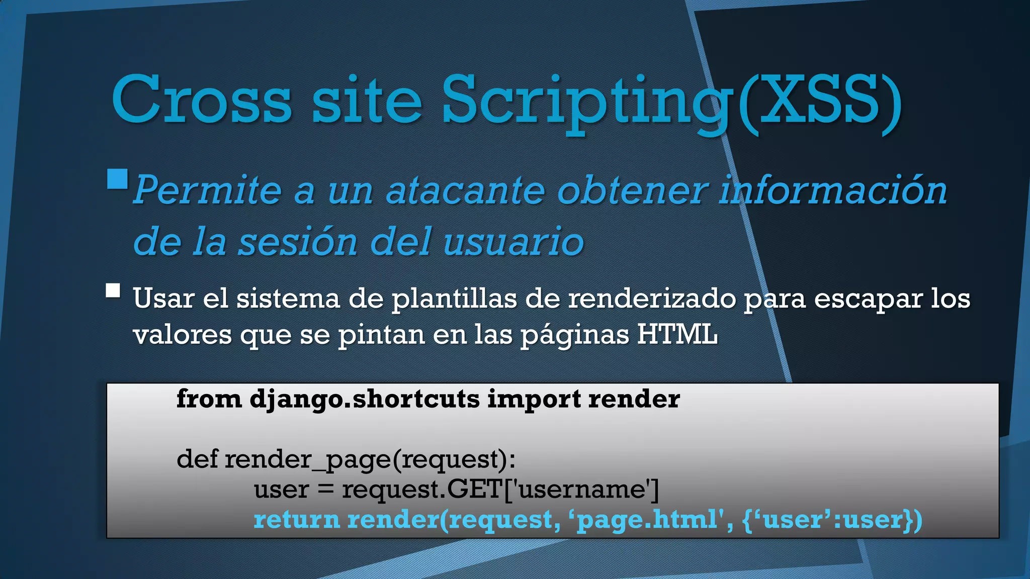 Cross site Scripting(XSS)
Permite a un atacante obtener información
de la sesión del usuario
 Usar el sistema de plantillas de renderizado para escapar los
valores que se pintan en las páginas HTML
from django.shortcuts import render
def render_page(request):
user = request.GET['username']
return render(request, ‘page.html', {‘user’:user})
 