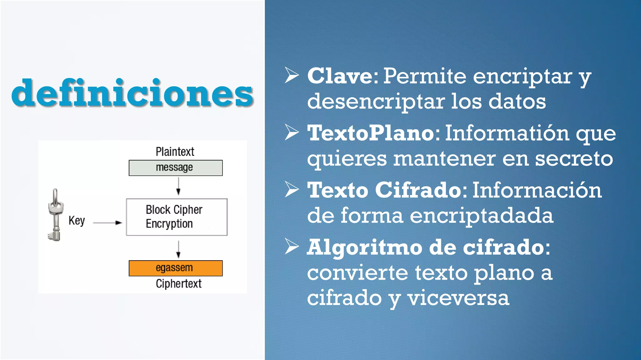 definiciones
 Clave: Permite encriptar y
desencriptar los datos
 TextoPlano: Informatión que
quieres mantener en secreto
 Texto Cifrado: Información
de forma encriptadada
 Algoritmo de cifrado:
convierte texto plano a
cifrado y viceversa
 