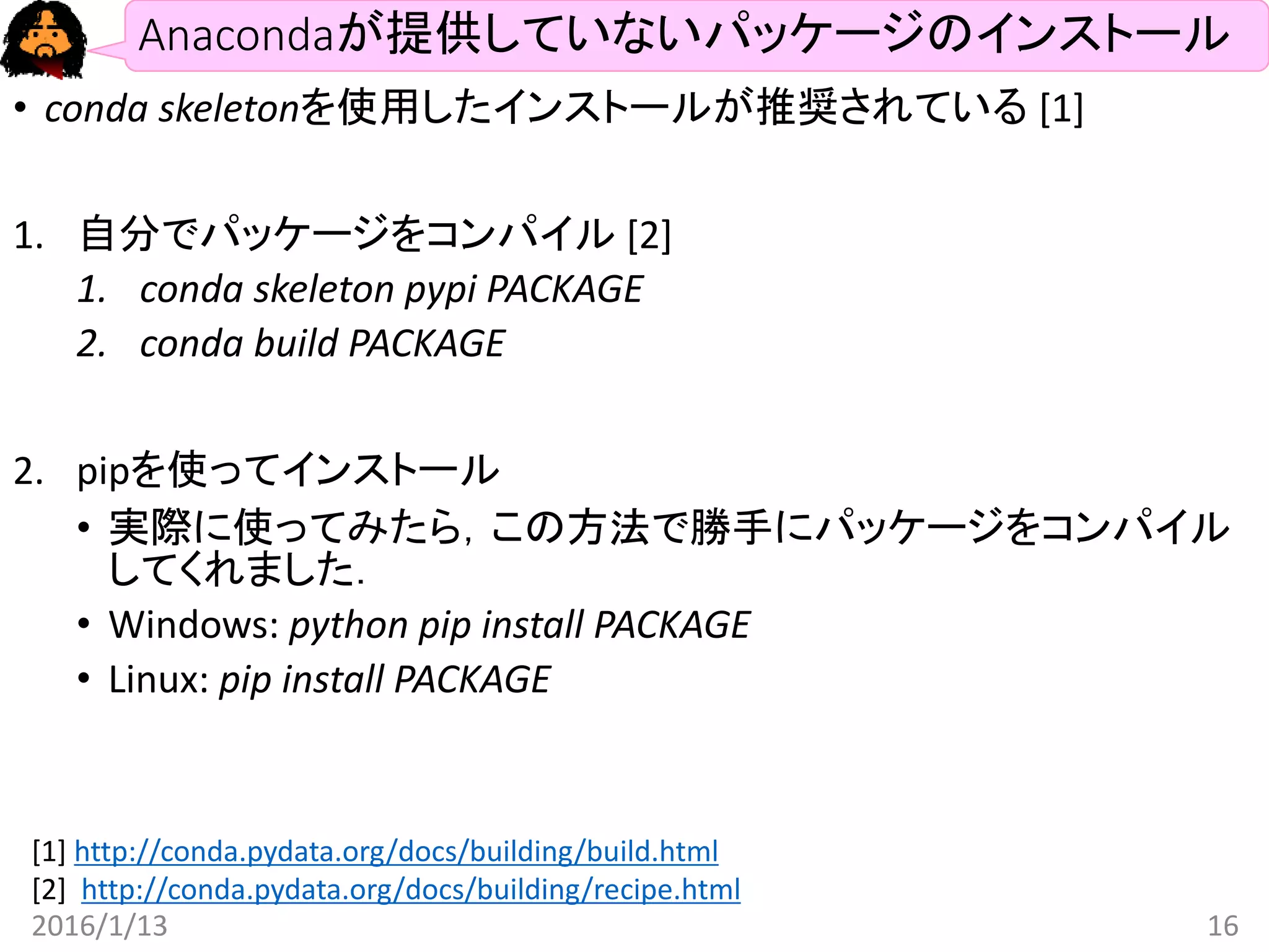 Anacondaが提供していないパッケージのインストール
• conda skeletonを使用したインストールが推奨されている [1]
1. 自分でパッケージをコンパイル [2]
1. conda skeleton pypi PACKAGE
2. conda build PACKAGE
2. pipを使ってインストール
• 実際に使ってみたら，この方法で勝手にパッケージをコンパイル
してくれました．
• Windows: python pip install PACKAGE
• Linux: pip install PACKAGE
2016/1/13 16
[1] http://conda.pydata.org/docs/building/build.html
[2] http://conda.pydata.org/docs/building/recipe.html
 
