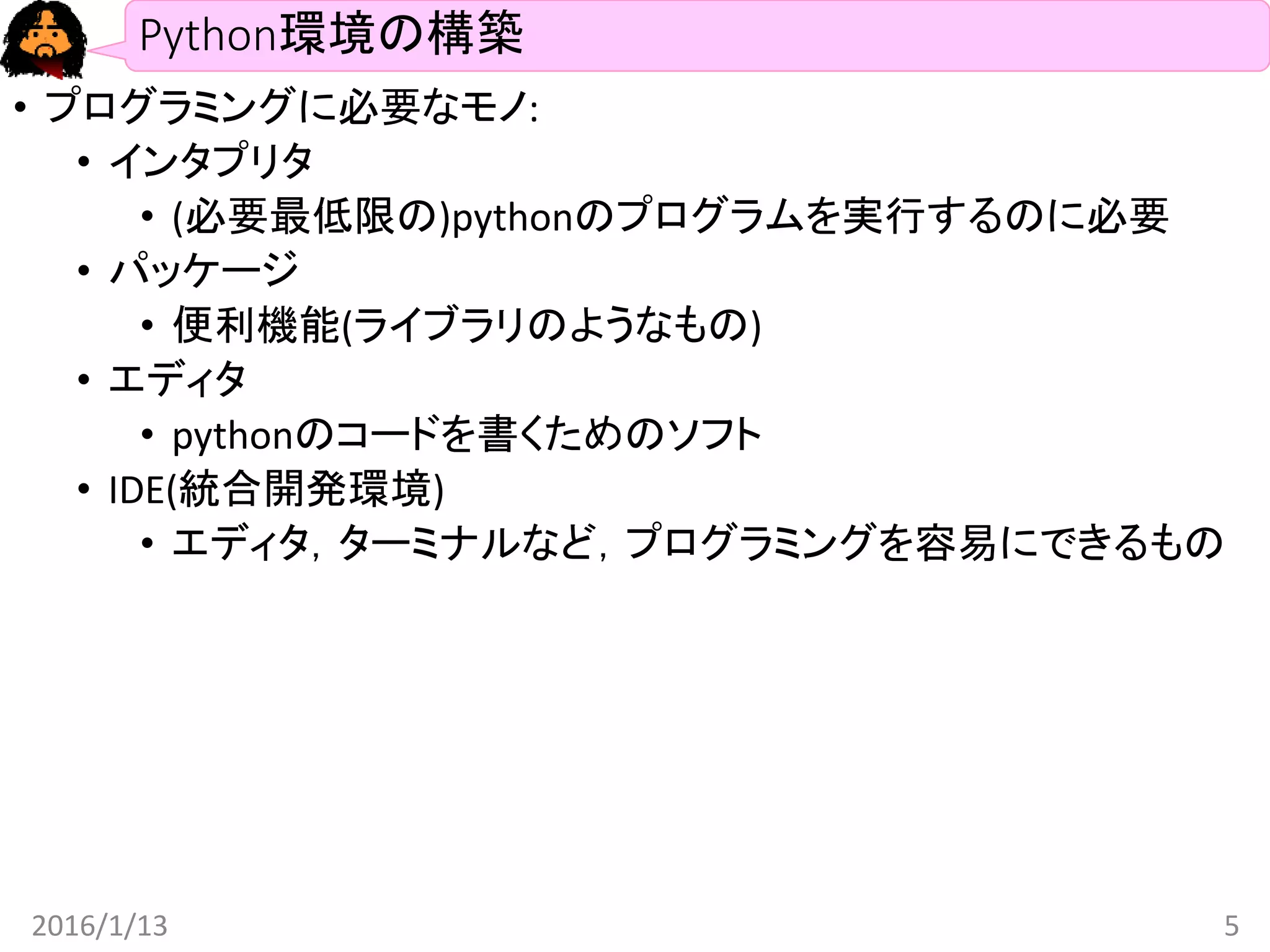 Python環境の構築
• プログラミングに必要なモノ:
• インタプリタ
• (必要最低限の)pythonのプログラムを実行するのに必要
• パッケージ
• 便利機能(ライブラリのようなもの)
• エディタ
• pythonのコードを書くためのソフト
• IDE(統合開発環境)
• エディタ，ターミナルなど，プログラミングを容易にできるもの
2016/1/13 5
 