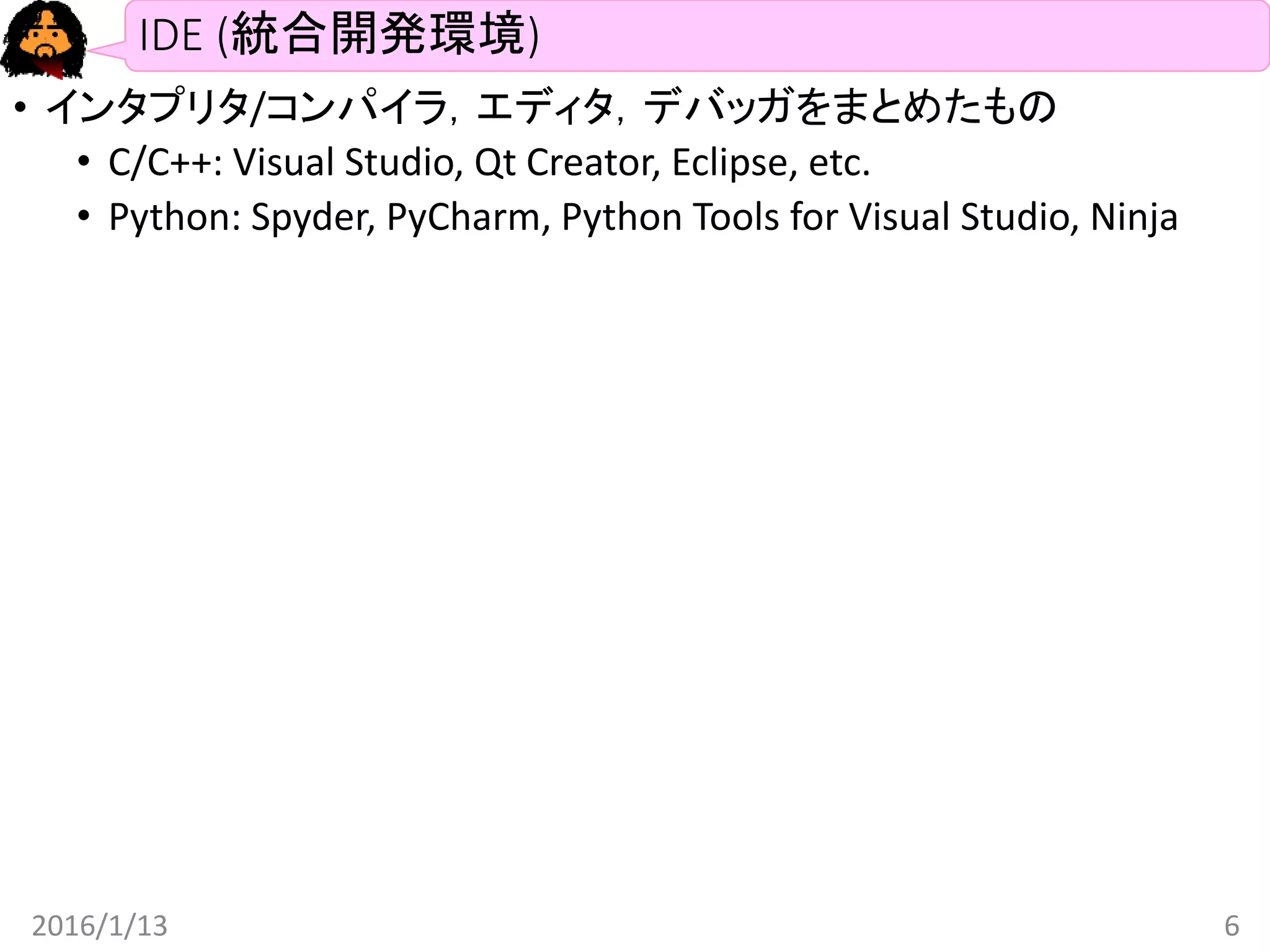 IDE (統合開発環境)
• インタプリタ/コンパイラ，エディタ，デバッガをまとめたもの
• C/C++: Visual Studio, Qt Creator, Eclipse, etc.
• Python: Spyder, PyCharm, Python Tools for Visual Studio, Ninja
2016/1/13 6
 