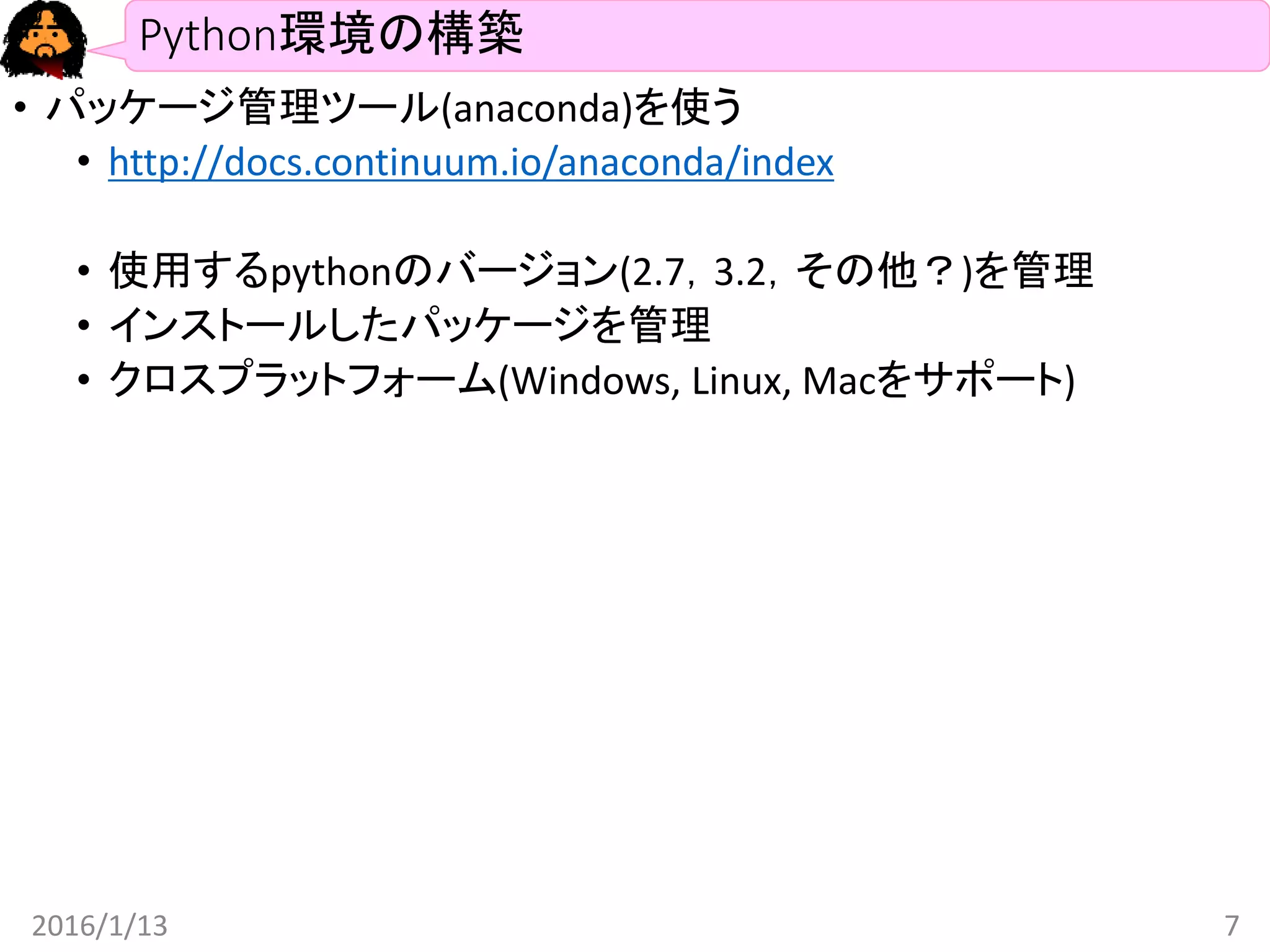 Python環境の構築
• パッケージ管理ツール(anaconda)を使う
• http://docs.continuum.io/anaconda/index
• 使用するpythonのバージョン(2.7，3.2，その他？)を管理
• インストールしたパッケージを管理
• クロスプラットフォーム(Windows, Linux, Macをサポート)
2016/1/13 7
 