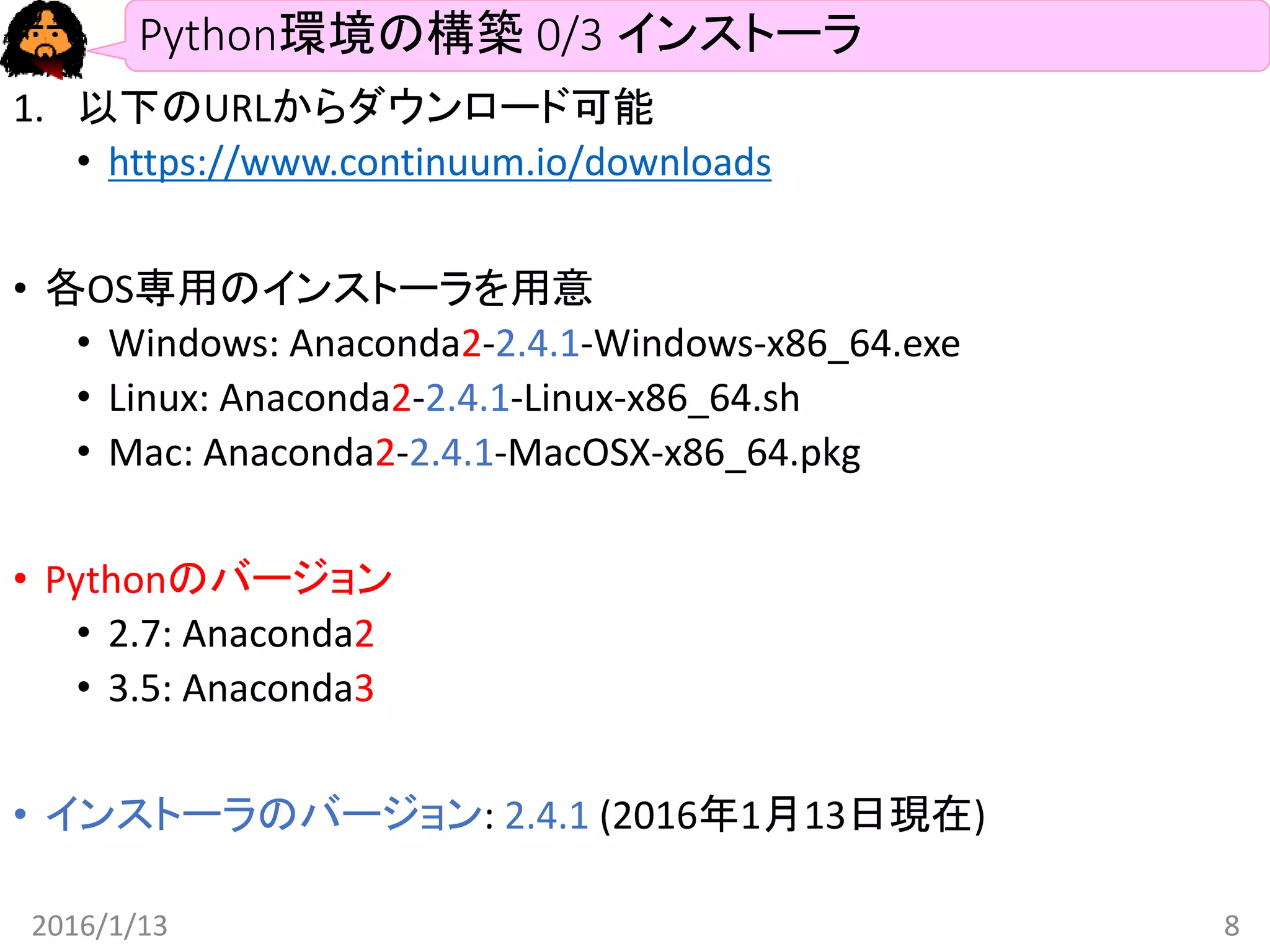 Python環境の構築 0/3 インストーラ
1. 以下のURLからダウンロード可能
• https://www.continuum.io/downloads
• 各OS専用のインストーラを用意
• Windows: Anaconda2-2.4.1-Windows-x86_64.exe
• Linux: Anaconda2-2.4.1-Linux-x86_64.sh
• Mac: Anaconda2-2.4.1-MacOSX-x86_64.pkg
• Pythonのバージョン
• 2.7: Anaconda2
• 3.5: Anaconda3
• インストーラのバージョン: 2.4.1 (2016年1月13日現在)
2016/1/13 8
 