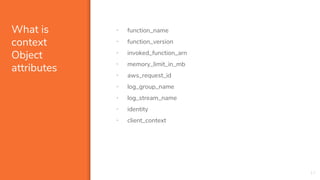 What is
context
Object
attributes
• function_name
• function_version
• invoked_function_arn
• memory_limit_in_mb
• aws_request_id
• log_group_name
• log_stream_name
• identity
• client_context
17
 