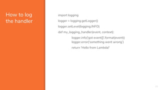 How to log
the handler
import logging
logger = logging.getLogger()
logger.setLevel(logging.INFO)
def my_logging_handler(event, context):
logger.info('got event{}'.format(event))
logger.error('something went wrong’)
return 'Hello from Lambda!'
19
 