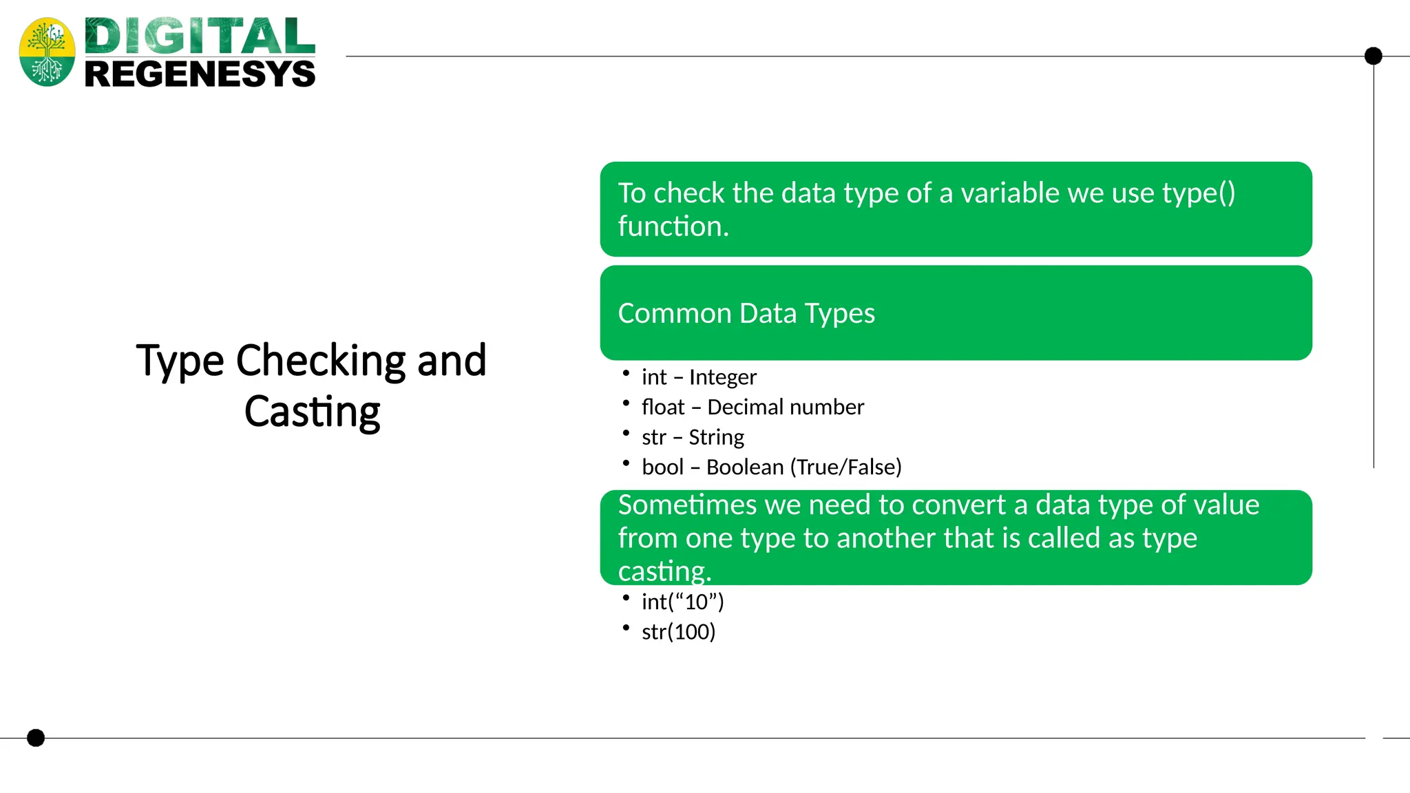 Type Checking and Casting To check the data type of a variable we use type() function. Common Data Types • int – Integer • float – Decimal number • str – String • bool – Boolean (True/False) Sometimes we need to convert a data type of value from one type to another that is called as type casting. • int(“10”) • str(100) 