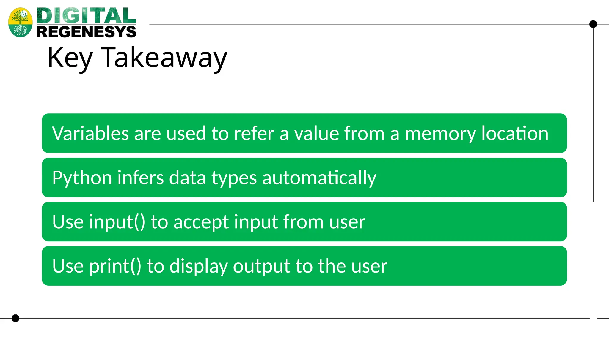 Key Takeaway Variables are used to refer a value from a memory location Python infers data types automatically Use input() to accept input from user Use print() to display output to the user 