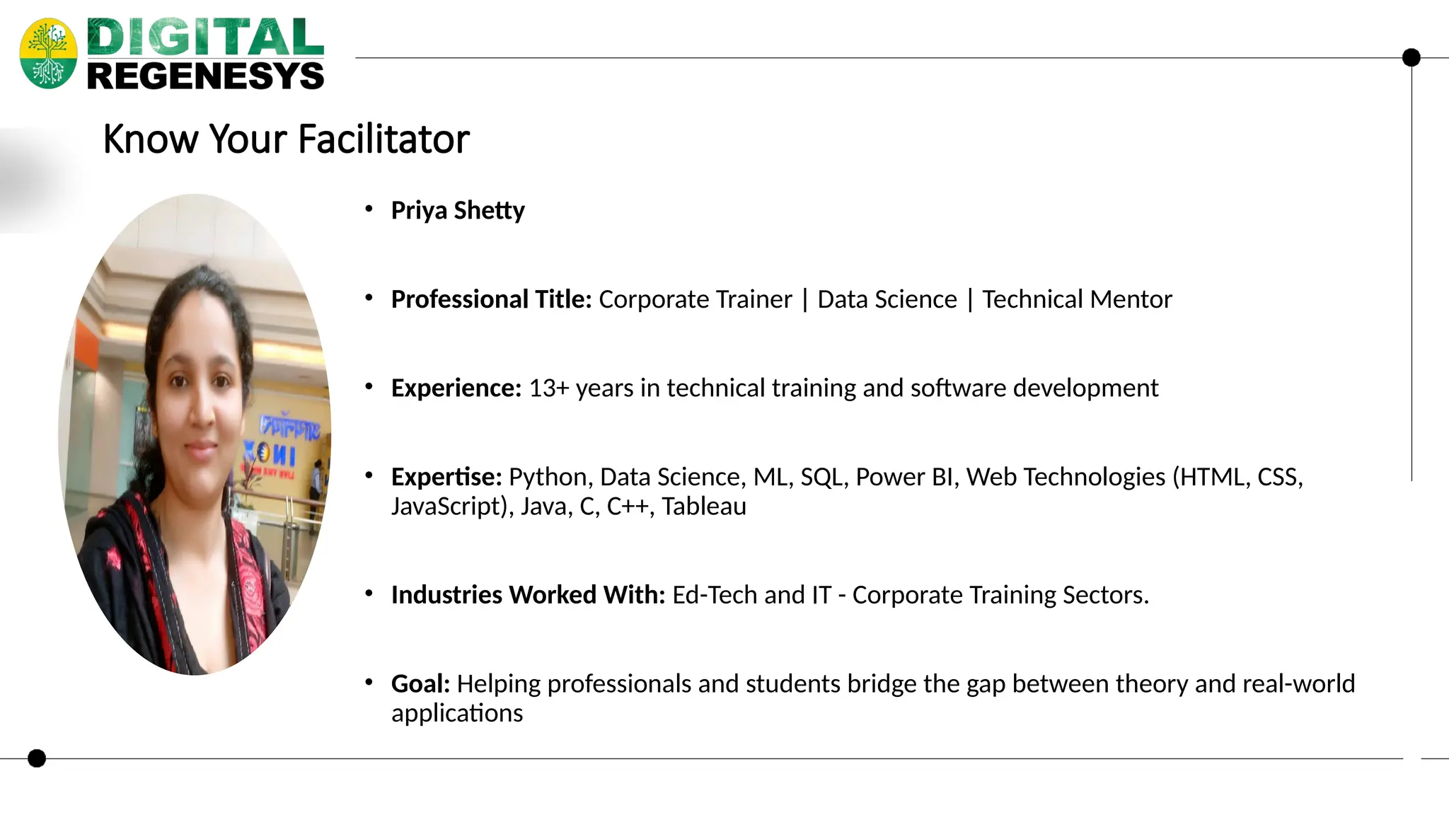 Know Your Facilitator • Priya Shetty • Professional Title: Corporate Trainer | Data Science | Technical Mentor • Experience: 13+ years in technical training and software development • Expertise: Python, Data Science, ML, SQL, Power BI, Web Technologies (HTML, CSS, JavaScript), Java, C, C++, Tableau • Industries Worked With: Ed-Tech and IT - Corporate Training Sectors. • Goal: Helping professionals and students bridge the gap between theory and real-world applications 
