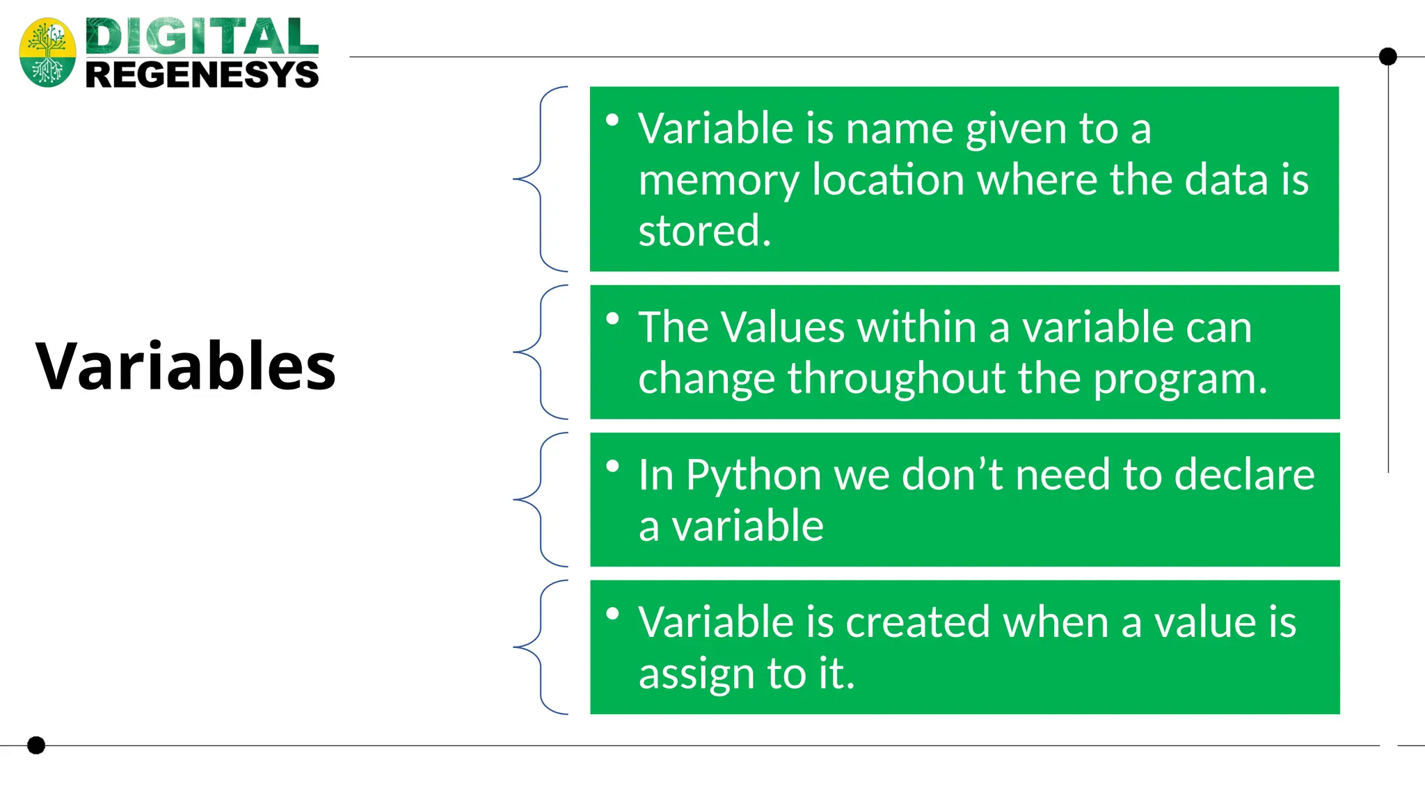• Variable is name given to a memory location where the data is stored. • The Values within a variable can change throughout the program. • In Python we don’t need to declare a variable • Variable is created when a value is assign to it. Variables 