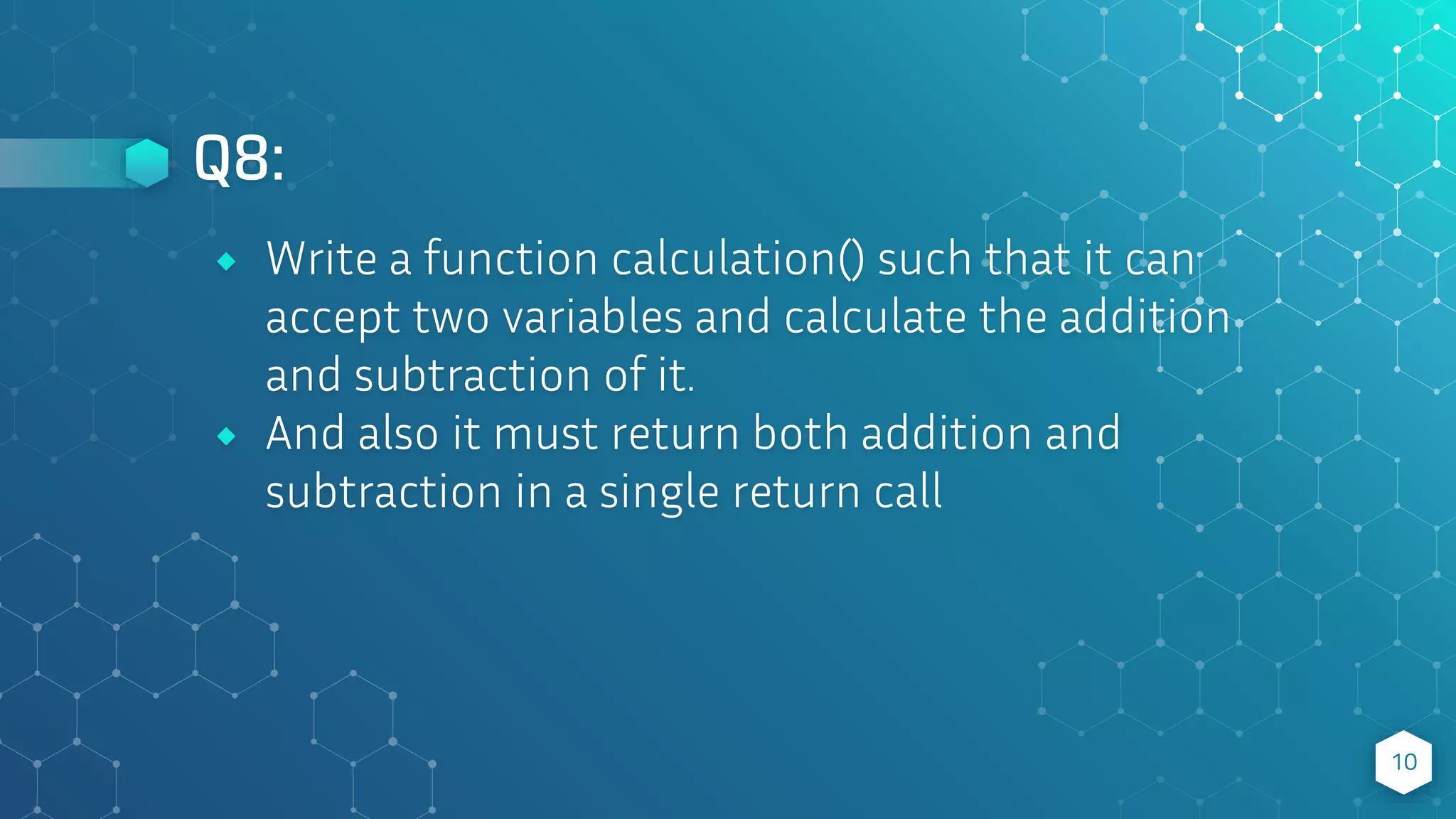 Q8:
10
⬥ Write a function calculation() such that it can
accept two variables and calculate the addition
and subtraction of it.
⬥ And also it must return both addition and
subtraction in a single return call