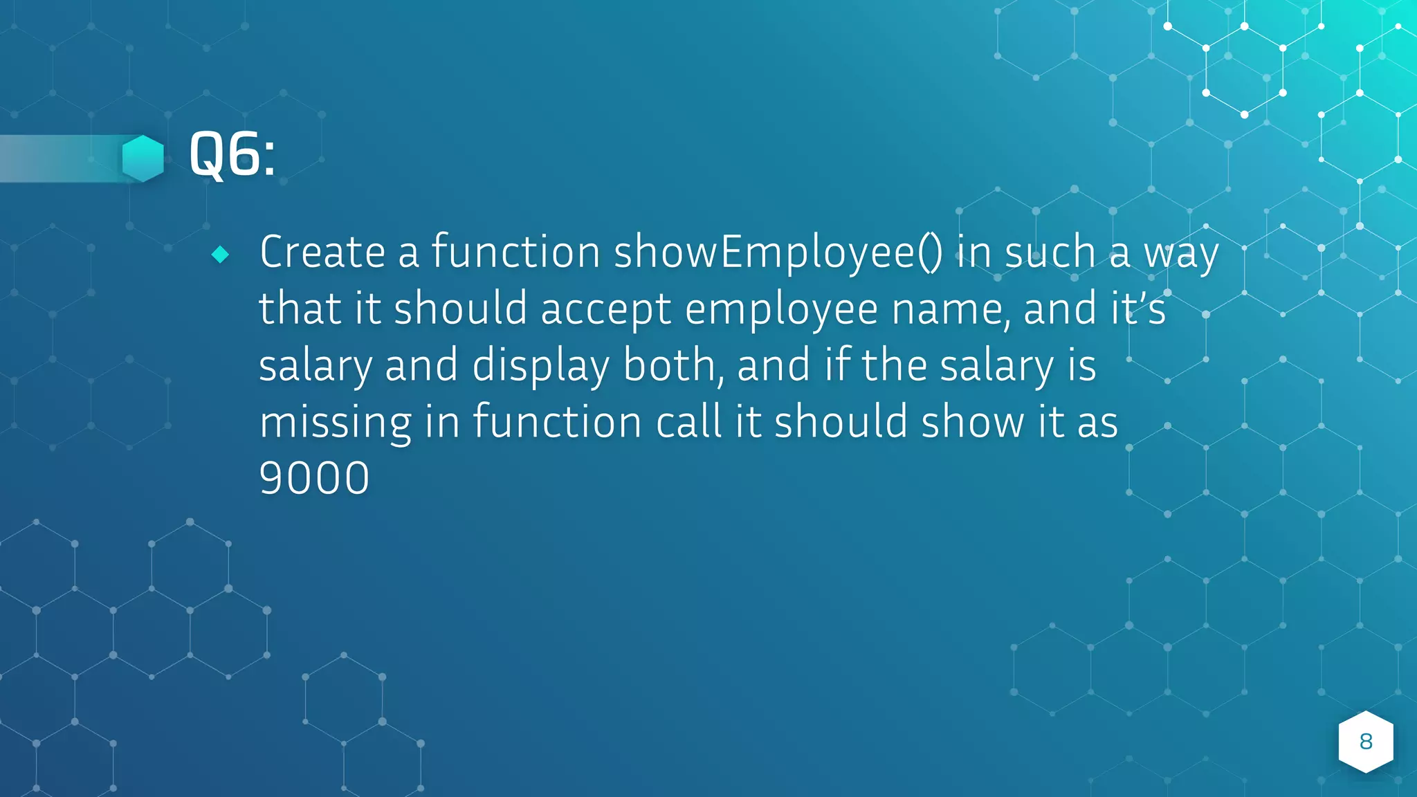 Q6:
8
⬥ Create a function showEmployee() in such a way
that it should accept employee name, and it’s
salary and display both, and if the salary is
missing in function call it should show it as
9000