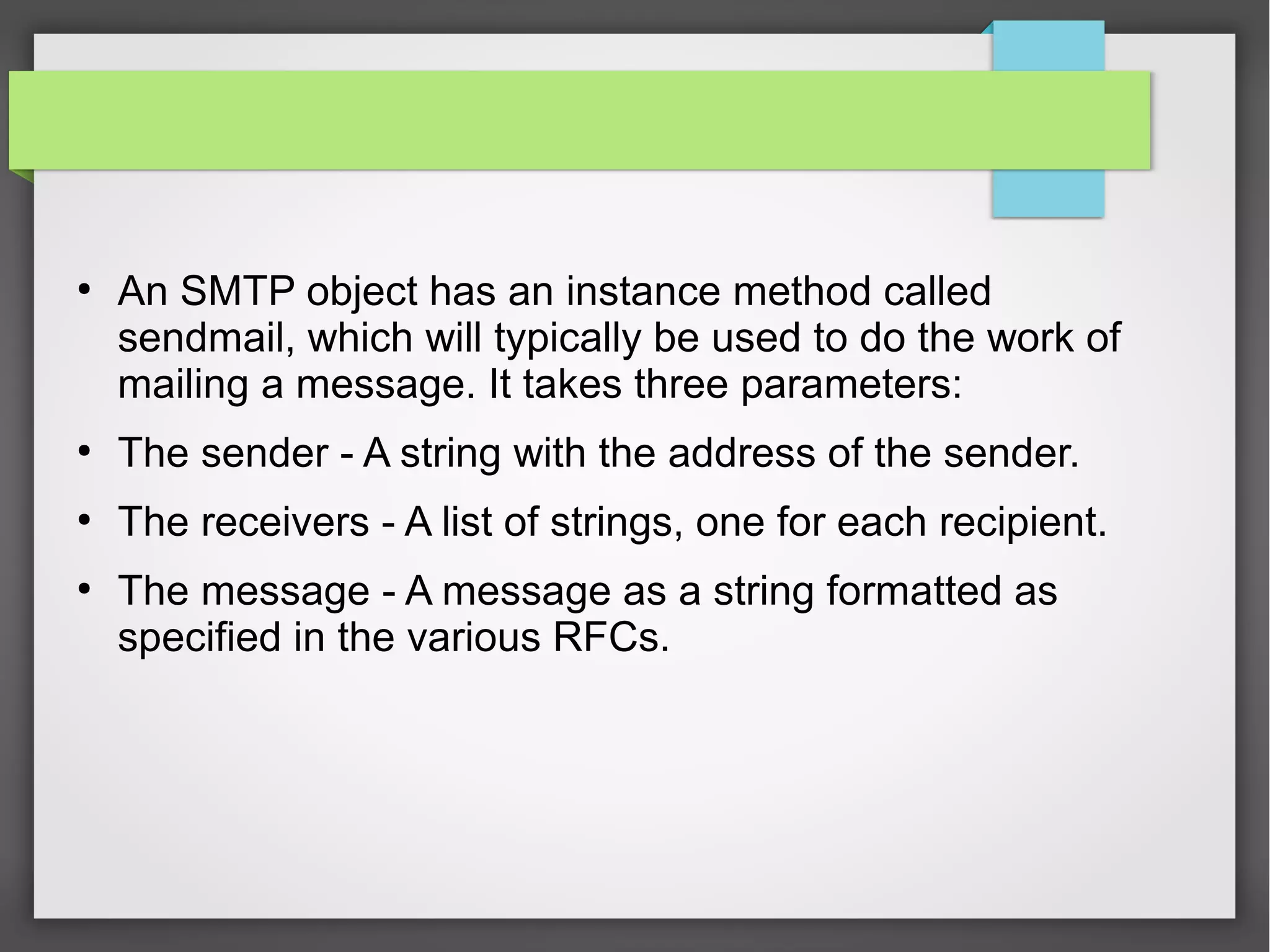 ●
An SMTP object has an instance method called
sendmail, which will typically be used to do the work of
mailing a message. It takes three parameters:
●
The sender - A string with the address of the sender.
●
The receivers - A list of strings, one for each recipient.
●
The message - A message as a string formatted as
specified in the various RFCs.
 