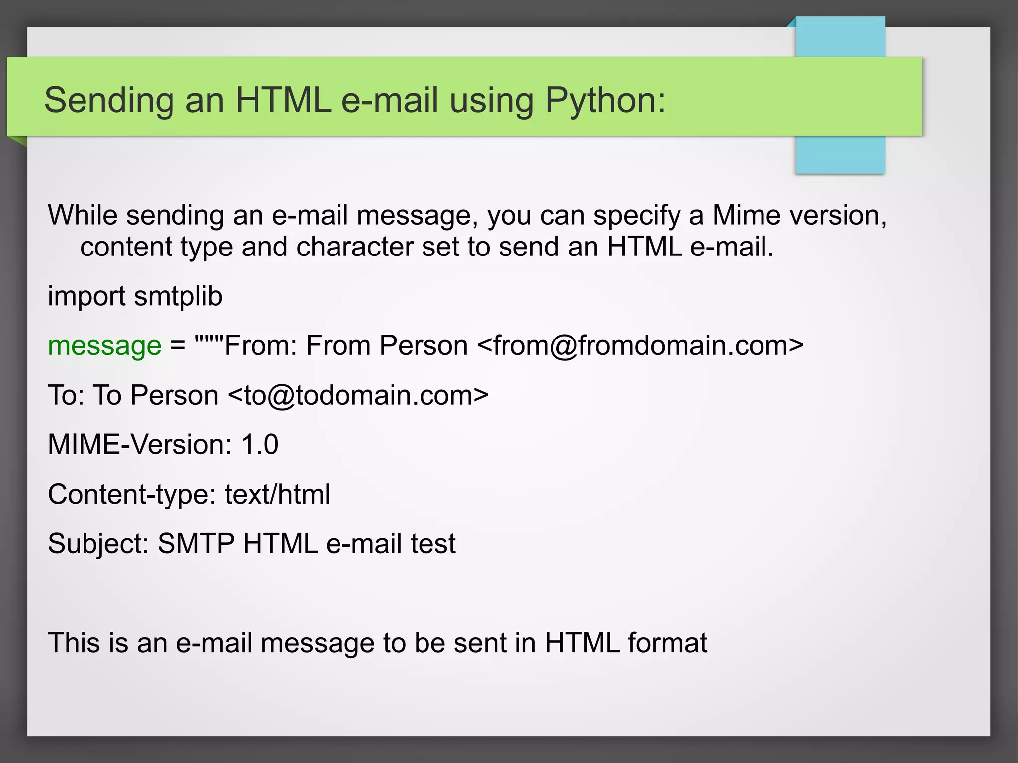 Sending an HTML e-mail using Python:
While sending an e-mail message, you can specify a Mime version,
content type and character set to send an HTML e-mail.
import smtplib
message = """From: From Person <from@fromdomain.com>
To: To Person <to@todomain.com>
MIME-Version: 1.0
Content-type: text/html
Subject: SMTP HTML e-mail test
This is an e-mail message to be sent in HTML format
 