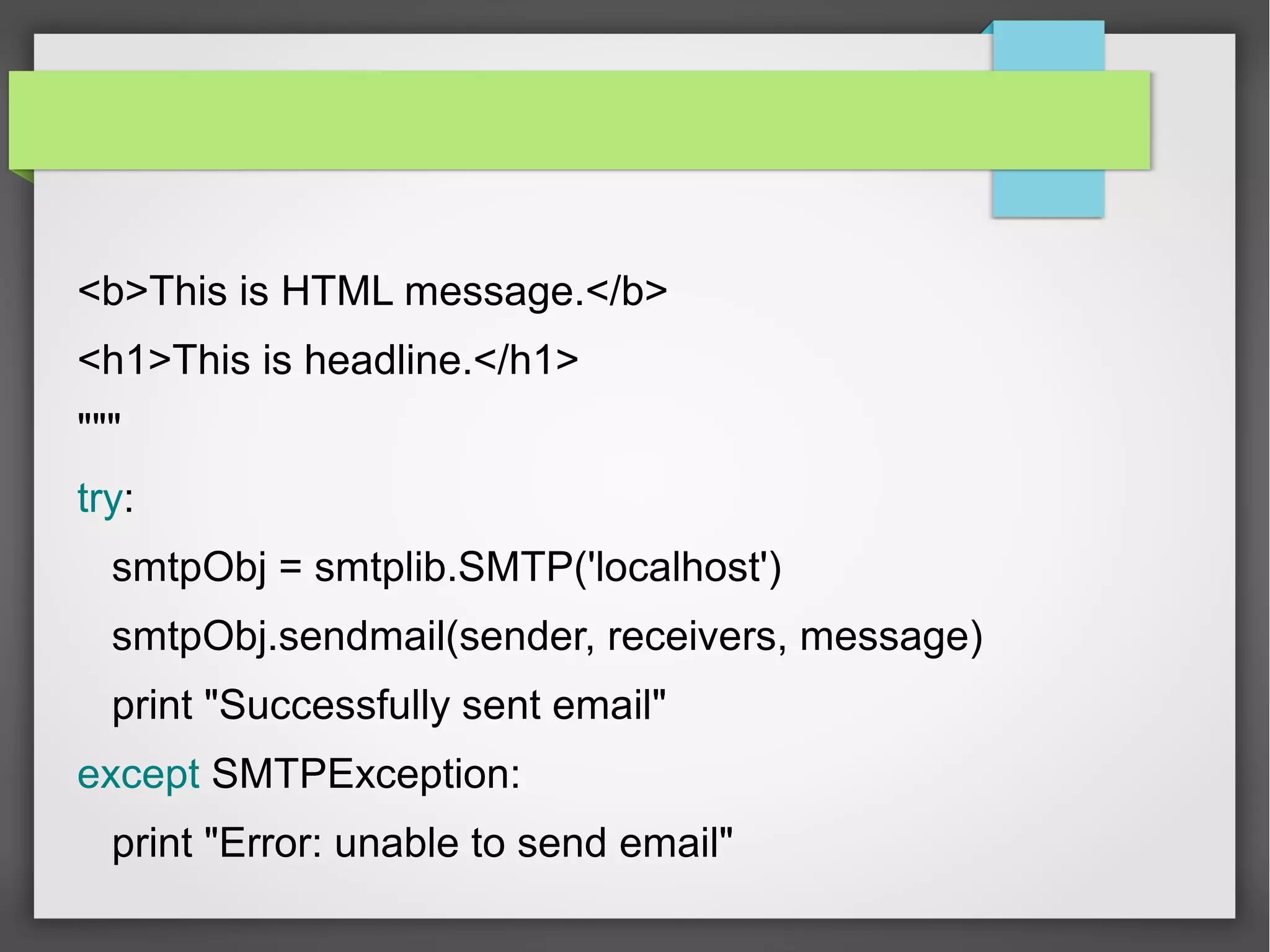 <b>This is HTML message.</b>
<h1>This is headline.</h1>
"""
try:
smtpObj = smtplib.SMTP('localhost')
smtpObj.sendmail(sender, receivers, message)
print "Successfully sent email"
except SMTPException:
print "Error: unable to send email"
 
