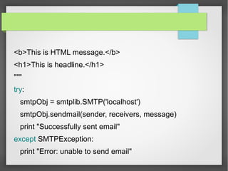 <b>This is HTML message.</b>
<h1>This is headline.</h1>
"""
try:
smtpObj = smtplib.SMTP('localhost')
smtpObj.sendmail(sender, receivers, message)
print "Successfully sent email"
except SMTPException:
print "Error: unable to send email"
 
