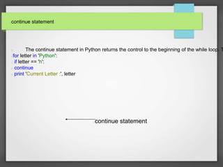 continue statement
The continue statement in Python returns the control to the beginning of the while loop. T
for letter in 'Python':
if letter == 'h':
continue
print 'Current Letter :', letter
continue statement
