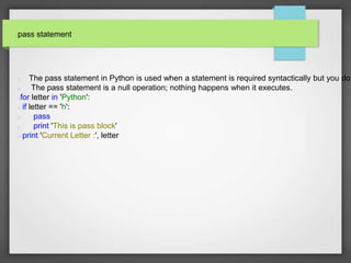 pass statement
The pass statement in Python is used when a statement is required syntactically but you do
The pass statement is a null operation; nothing happens when it executes.
for letter in 'Python':
if letter == 'h':
pass
print 'This is pass block'
print 'Current Letter :', letter
