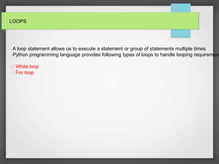 LOOPS
A loop statement allows us to execute a statement or group of statements multiple times
Python programming language provides following types of loops to handle looping requirement
While loop
For loop