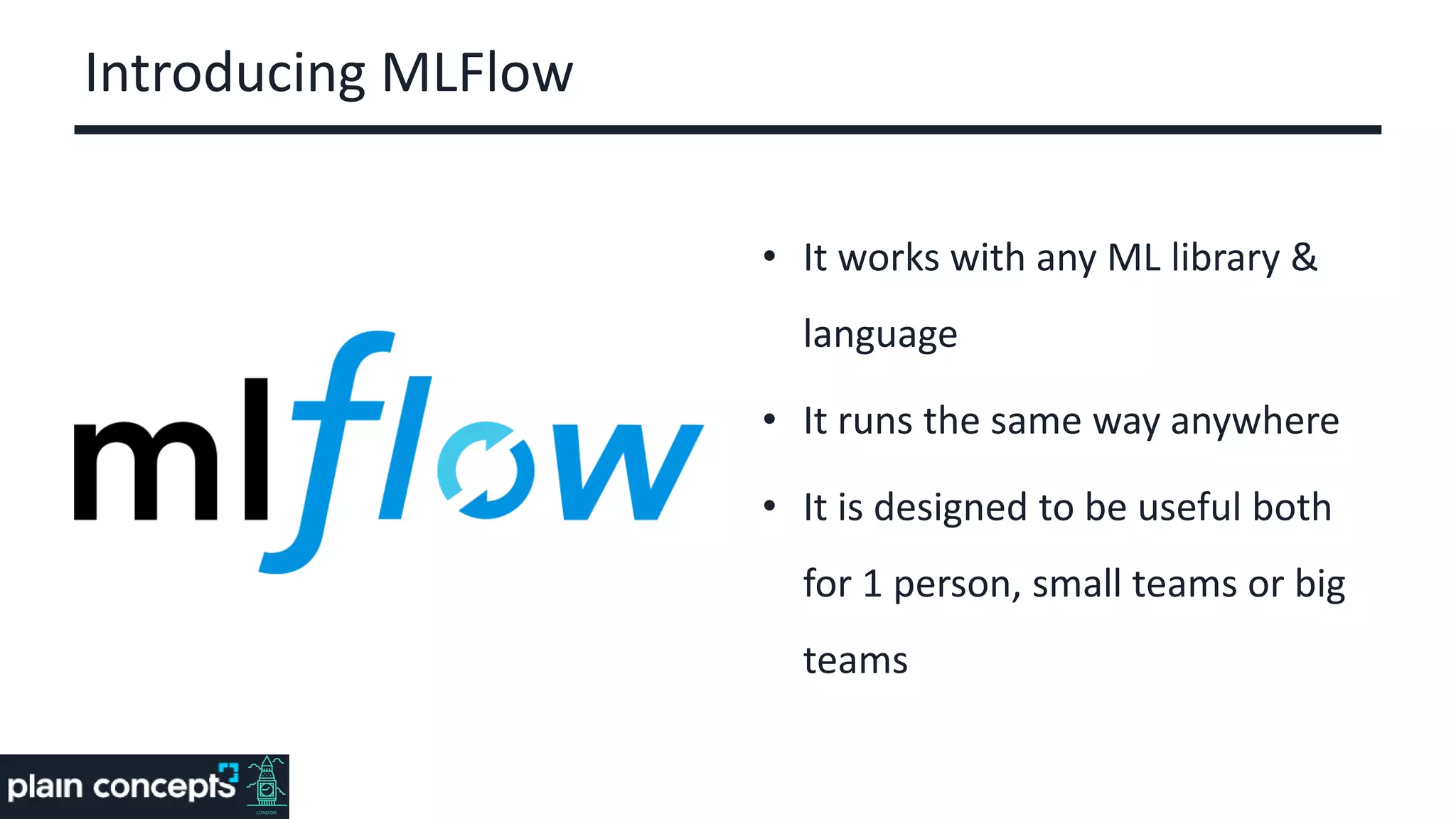 Introducing MLFlow
• It works with any ML library &
language
• It runs the same way anywhere
• It is designed to be useful both
for 1 person, small teams or big
teams
 