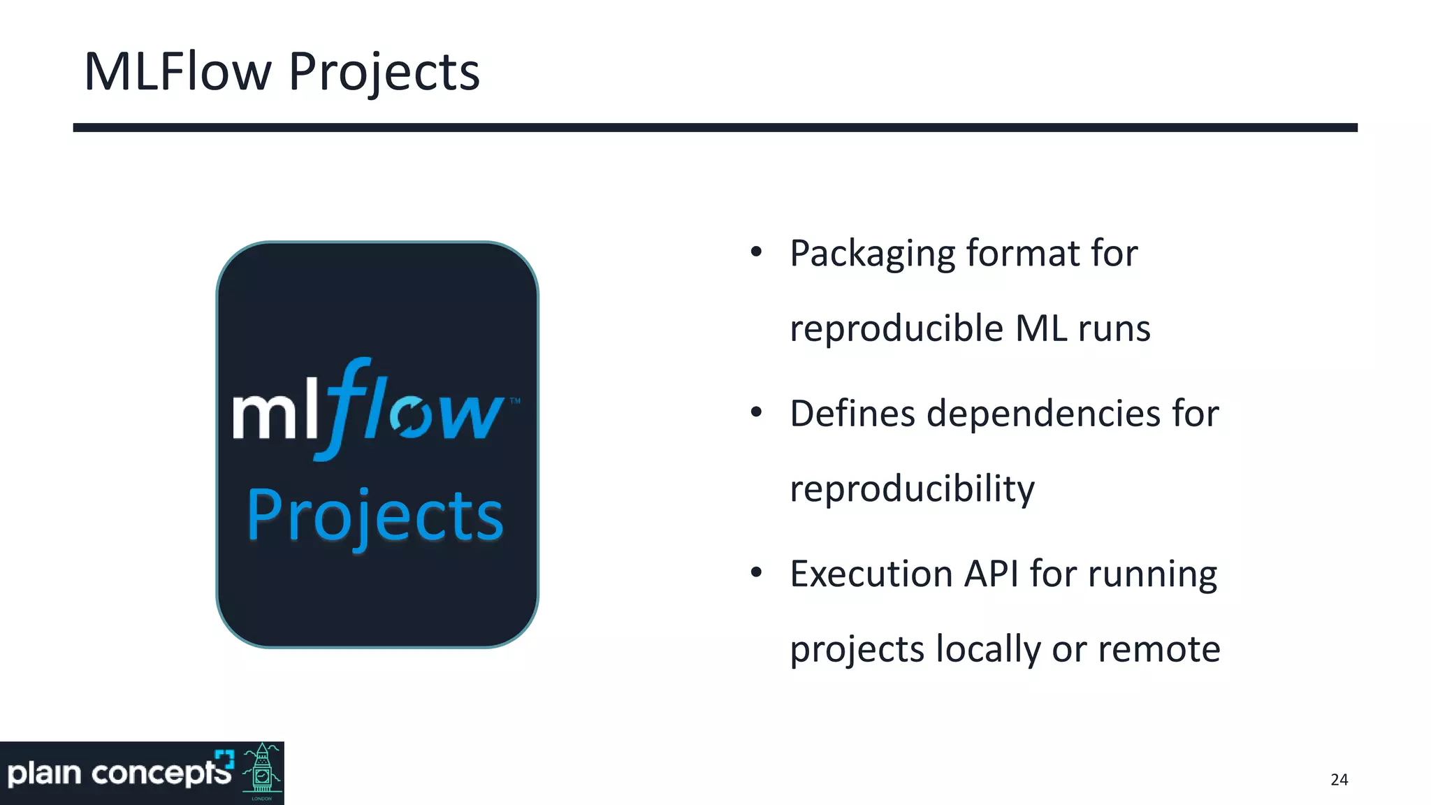 MLFlow Projects
• Packaging format for
reproducible ML runs
• Defines dependencies for
reproducibility
• Execution API for running
projects locally or remote
24
Projects
 