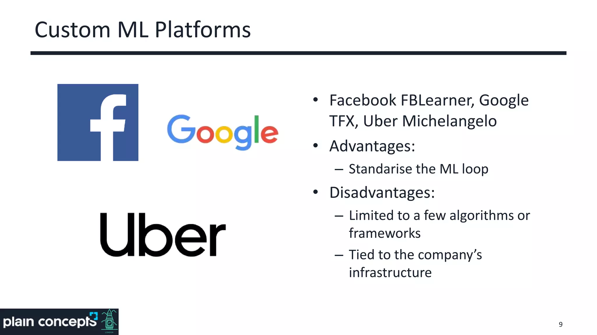 Custom ML Platforms
• Facebook FBLearner, Google
TFX, Uber Michelangelo
• Advantages:
– Standarise the ML loop
• Disadvantages:
– Limited to a few algorithms or
frameworks
– Tied to the company’s
infrastructure
9
 