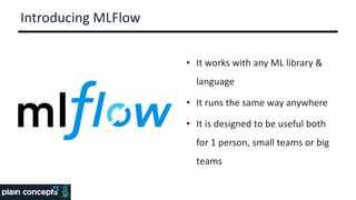 Introducing MLFlow
• It works with any ML library &
language
• It runs the same way anywhere
• It is designed to be useful both
for 1 person, small teams or big
teams
 