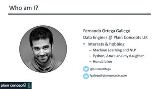 Who am I?
Fernando Ortega Gallego
Data Enginer @ Plain Concepts UK
• Interests & hobbies:
– Machine Learning and NLP
– Python, Azure and my daughter
– Honda biker
@FernanOrtega
fgallego@plainconcepts.com
 