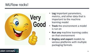 MLFlow rocks!
• Log important parameters,
metrics, and other data that is
important to the machine
learning model
• Track the environment a model
is run on
• Run any machine learning codes
on that environment
• Deploy and export models to
various platforms with multiple
packaging formats
38
 