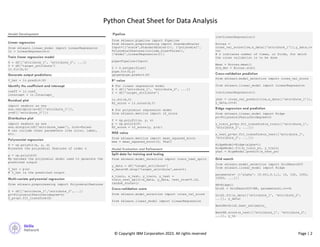 Python Cheat Sheet for Data Analysis
© Copyright IBM Corpora on 2023. All rights reserved Page | 2
Model Development
Linear regression
from sklearn.linear_model import LinearRegression
lr = LinearRegression()
Train linear regression model
X = df[[‘attribute_1’, ‘attribute_2’, ...]]
Y = df['target_attribute']
lr.fit(X,Y)
Generate output predictions
Y_hat = lr.predict(X)
Identify the coefficient and intercept
coeff = lr.coef_
intercept = lr.intercept_
Residual plot
import seaborn as sns
sns.residplot(x=df[[‘attribute_1’]],
y=df[[‘attribute_2’]])
Distribution plot
import seaborn as sns
sns.distplot(df['attribute_name'], hist=False)
# can include other parameters like color, label,
etc.
Polynomial regression
f = np.polyfit(x, y, n)
#creates the polynomial features of order n
p = np.poly1d(f)
#p becomes the polynomial model used to generate the
predicted output
Y_hat = p(x)
# Y_hat is the predicted output
Multi-variate polynomial regression
from sklearn.preprocessing import PolynomialFeatures
Z = df[[‘attribute_1’,’attribute_2’,...]]
pr=PolynomialFeatures(degree=n)
Z_pr=pr.fit_transform(Z)
from sklearn.pipeline import Pipeline
from sklearn.preprocessing import StandardScaler
Input=[('scale',StandardScaler()), ('polynomial',
PolynomialFeatures(include_bias=False)),
('model',LinearRegression())]
pipe=Pipeline(Input)
Z = Z.astype(float)
pipe.fit(Z,y)
ypipe=pipe.predict(Z)
R2 value
# For linear regression model
X = df[[‘attribute_1’, ‘attribute_2’, ...]]
Y = df['target_attribute']
lr.fit(X,Y)
R2_score = lr.score(X,Y)
# For polynomial regression model
from sklearn.metrics import r2_score
f = np.polyfit(x, y, n)
p = np.poly1d(f)
R2_score = r2_score(y, p(x))
MSE value
from sklearn.metrics import mean_squared_error
mse = mean_squared_error(Y, Yhat)
Model Evaluation and Refinement
Split data for training and testing
from sklearn.model_selection import train_test_split
y_data = df[‘target_attribute’]
x_data=df.drop('target_attribute',axis=1)
x_train, x_test, y_train, y_test =
train_test_split(x_data, y_data, test_size=0.10,
random_state=1)
Cross-validation score
from sklearn.model_selection import cross_val_score
from sklearn.linear_model import LinearRegression
lre=LinearRegression()
Rcross =
cross_val_score(lre,x_data[['attribute_1']],y_data,cv
=n)
# n indicates number of times, or folds, for which
the cross validation is to be done
Mean = Rcross.mean()
Std_dev = Rcross.std()
Cross-validation prediction
from sklearn.model_selection import cross_val_score
from sklearn.linear_model import LinearRegression
lre=LinearRegression()
yhat = cross_val_predict(lre,x_data[[‘attribute_1’]],
y_data,cv=4)
Ridge regression and prediction
from sklearn.linear_model import Ridge
pr=PolynomialFeatures(degree=2)
x_train_pr=pr.fit_transform(x_train[[‘attribute_1’,
‘attribute_2’, ...]])
x_test_pr=pr.fit_transform(x_test[[‘attribute_1’,
‘attribute_2’, ...]])
RidgeModel=Ridge(alpha=1)
RidgeModel.fit(x_train_pr, y_train)
yhat = RigeModel.predict(x_test_pr)
Grid search
from sklearn.model_selection import GridSearchCV
from sklearn.linear_model import Ridge
parameters= [{'alpha': [0.001,0.1,1, 10, 100, 1000,
10000, ...]}]
RR=Ridge()
Grid1 = GridSearchCV(RR, parameters1,cv=4)
Grid1.fit(x_data[[‘attribute_1’, ‘attribute_2’,
...]], y_data)
BestRR=Grid1.best_estimator_
BestRR.score(x_test[[‘attribute_1’, ‘attribute_2’,
...]], y_te
Pipeline
 