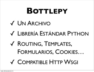BOTTLEPY
                  ✓ UN ARCHIVO
                  ✓ LIBRERÍA ESTÁNDAR PYTHON
                  ✓ ROUTING, TEMPLATES,
                    FORMULARIOS, COOKIES…
                  ✓ COMPATIBLE HTTP WSGI
lunes, 28 de enero de 13
 