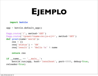 EJEMPLO
                import bottle

          app = bottle.default_app()

          @app.route('/', method='GET')
          @app.route('/greet/<name:re:[a-z]+>', method='GET')
          def greet(name='world'):
              res = {}
              res['status'] = 'OK'
              res['result'] = 'Hello %s' % name

                    return res

          if __name__ == '__main__':
              bottle.run(app, host='localhost', port=5000, debug=True,
          reloader=True)



lunes, 28 de enero de 13
 