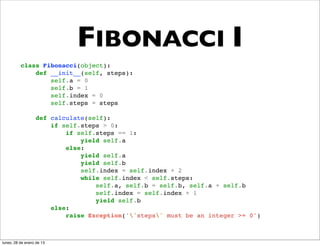 FIBONACCI I
          class Fibonacci(object):
              def __init__(self, steps):
                  self.a = 0
                  self.b = 1
                  self.index = 0
                  self.steps = steps

                  def calculate(self):
                      if self.steps > 0:
                          if self.steps == 1:
                              yield self.a
                          else:
                              yield self.a
                              yield self.b
                              self.index = self.index + 2
                              while self.index < self.steps:
                                  self.a, self.b = self.b, self.a + self.b
                                  self.index = self.index + 1
                                  yield self.b
                      else:
                          raise Exception(''steps' must be an integer >= 0')



lunes, 28 de enero de 13
 
