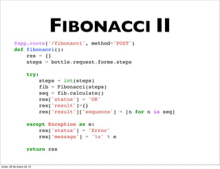 FIBONACCI II
          @app.route('/fibonacci', method='POST')
          def fibonacci():
              res = {}
              steps = bottle.request.forms.steps

                    try:
                           steps = int(steps)
                           fib = Fibonacci(steps)
                           seq = fib.calculate()
                           res['status'] = 'OK'
                           res['result']={}
                           res['result']['sequence'] = [n for n in seq]

                    except Exception as e:
                        res['status'] = 'Error'
                        res['message'] = '%s' % e

                    return res


lunes, 28 de enero de 13
 