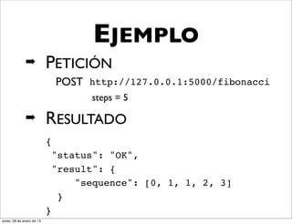 EJEMPLO
              ➡            PETICIÓN
                               POST http://127.0.0.1:5000/fibonacci
                                     steps = 5

              ➡            RESULTADO
                           {
                               "status": "OK",
                               "result": {
                                   "sequence": [0, 1, 1, 2, 3]
                                }
                           }
lunes, 28 de enero de 13
 