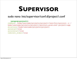 SUPERVISOR
                 sudo nano /etc/supervisor/conf.d/project1.conf
                    [program:project1]
                 command= /home/username/projects/project1/venv/bin/gunicorn -c /
                 home/username/projects/project1/gunicorn.prod.conf project1:app
                 directory=/home/username/projects/project1
                 autostart=true
                 autorestart=true
                 redirect_stderr=true




lunes, 28 de enero de 13
 