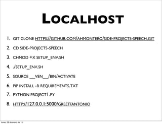 LOCALHOST
      1. GIT CLONE HTTPS://GITHUB.COM/AHMONTERO/SIDE-PROJECTS-SPEECH.GIT
      2. CD SIDE-PROJECTS-SPEECH
      3. CHMOD +X SETUP_ENV.SH
      4. ./SETUP_ENV.SH
      5. SOURCE __VEN__/BIN/ACTIVATE
      6. PIP INSTALL -R REQUIREMENTS.TXT
      7. PYTHON PROJECT1.PY
      8. HTTP://127.0.0.1:5000/GREET/ANTONIO


lunes, 28 de enero de 13
 