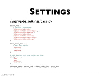 SETTINGS
                 /angryjobs/settings/base.py
                 DJANGO_APPS = (
                     # Default Django apps:
                     'django.contrib.auth',
                     'django.contrib.contenttypes',
                     'django.contrib.sessions',
                     'django.contrib.sites',
                     'django.contrib.messages',
                     'django.contrib.staticfiles',
                     'django.contrib.webdesign',
                 )

                 THIRD_PARTY_APPS = (
                     # Wsgi http server
                     'gunicorn',
                     # Api
                     'tastypie',
                 )

                 # Apps specific for this project go here.
                 LOCAL_APPS = (
                     'web',
                     'api',
                     'twitter',
                 )

                 INSTALLED_APPS = DJANGO_APPS + THIRD_PARTY_APPS + LOCAL_APPS




lunes, 28 de enero de 13
 