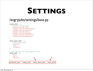 SETTINGS
                 /angryjobs/settings/base.py
                 DJANGO_APPS = (
                     # Default Django apps:
                     'django.contrib.auth',
                     'django.contrib.contenttypes',
                     'django.contrib.sessions',
                     'django.contrib.sites',
                     'django.contrib.messages',
                     'django.contrib.staticfiles',
                     'django.contrib.webdesign',
                 )

                 THIRD_PARTY_APPS = (
                     # Wsgi http server
                     'gunicorn',
                     # Api
                     'tastypie',
                 )

                 # Apps specific for this project go here.
                 LOCAL_APPS = (
                     'web',
                     'api',
                     'twitter',
                 )

                 INSTALLED_APPS = DJANGO_APPS + THIRD_PARTY_APPS + LOCAL_APPS




lunes, 28 de enero de 13
 