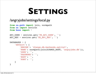 SETTINGS
                 /angryjobs/settings/local.py
                 from os.path import join, normpath
                 from os import environ
                 from base import *

                 API_USER = environ.get('TE_API_USER', '')
                 API_KEY = environ.get('TE_API_KEY', '')

                 DATABASES = {
                     'default': {
                         'ENGINE': 'django.db.backends.sqlite3',
                         'NAME': normpath(join(DJANGO_ROOT, 'angryjobs.db')),
                         'USER': '',
                         'PASSWORD': '',
                         'HOST': '',
                         'PORT': '',
                     }
                 }



lunes, 28 de enero de 13
 
