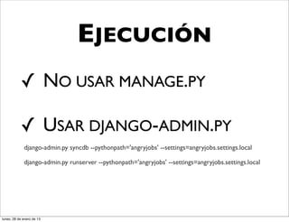 EJECUCIÓN
           ✓ NO USAR MANAGE.PY

           ✓ USAR DJANGO-ADMIN.PY
             django-admin.py syncdb --pythonpath='angryjobs' --settings=angryjobs.settings.local

             django-admin.py runserver --pythonpath='angryjobs' --settings=angryjobs.settings.local




lunes, 28 de enero de 13
 