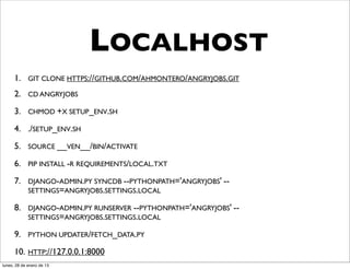 LOCALHOST
      1. GIT CLONE HTTPS://GITHUB.COM/AHMONTERO/ANGRYJOBS.GIT
      2. CD ANGRYJOBS
      3. CHMOD +X SETUP_ENV.SH
      4. ./SETUP_ENV.SH
      5. SOURCE __VEN__/BIN/ACTIVATE
      6. PIP INSTALL -R REQUIREMENTS/LOCAL.TXT
      7. DJANGO-ADMIN.PY SYNCDB --PYTHONPATH='ANGRYJOBS' --
         SETTINGS=ANGRYJOBS.SETTINGS.LOCAL

      8. DJANGO-ADMIN.PY RUNSERVER --PYTHONPATH='ANGRYJOBS' --
         SETTINGS=ANGRYJOBS.SETTINGS.LOCAL

      9. PYTHON UPDATER/FETCH_DATA.PY
      10. HTTP://127.0.0.1:8000
lunes, 28 de enero de 13
 