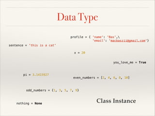 Data Type
profile = { 'name': 'Bas',
'email': 'macbaszii@gmail.com'}
sentence = 'this is a cat'
x = 20
you_love_me = True

pi = 3.1415927

even_numbers = [2, 4, 6, 8, 10]

odd_numbers = {1, 3, 5, 7, 9}

nothing = None

Class Instance

 