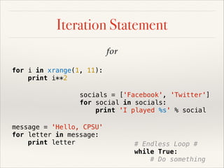 Iteration Statement
for
for i in xrange(1, 11):
print i**2
socials = ['Facebook', 'Twitter']
for social in socials:
print 'I played %s' % social
message = 'Hello, CPSU'
for letter in message:
print letter

# Endless Loop #
while True:
# Do something

 