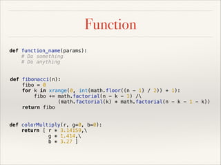 Function
def function_name(params):
# Do something
# Do anything
def fibonacci(n):
fibo = 0
for k in xrange(0, int(math.floor((n - 1) / 2)) + 1):
fibo += math.factorial(n - k - 1) /
(math.factorial(k) * math.factorial(n - k - 1 - k))
return fibo
def colorMultiply(r, g=0, b=0):
return [ r * 3.14159,
g * 1.414,
b * 3.27 ]

 