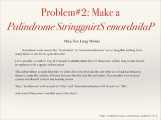 Problem#2: Make a
Palindrome StringgnirtS emordnilaP
Way Too Long Words
Sometimes some words like "localization" or "internationalization" are so long that writing them
many times in one text is quite tiresome.!
Let's consider a word too long, if its length is strictly more than 10 characters. All too long words should
be replaced with a special abbreviation.!
This abbreviation is made like this: we write down the ﬁrst and the last letter of a word and between
them we write the number of letters between the ﬁrst and the last letters. That number is in decimal
system and doesn't contain any leading zeroes.!
Thus, "localization" will be spelt as "l10n", and "internationalization will be spelt as “i18n".!
and make Palindrome from that word after that :)

http://codeforces.com/problemset/problem/71/A

 
