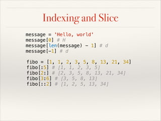 Indexing and Slice
message = 'Hello, world'
message[0] # H
message[len(message) - 1] # d
message[-1] # d
fibo = [1, 1, 2, 3, 5, 8, 13, 21, 34]
fibo[:5] # [1, 1, 2, 3, 5]
fibo[2:] # [2, 3, 5, 8, 13, 21, 34]
fibo[3:6] # [3, 5, 8, 13]
fibo[::2] # [1, 2, 5, 13, 34]

 