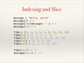 Indexing and Slice
message = 'Hello, world'
message[0] # H
message[len(message) - 1] # d
message[-1] # d
fibo = [1, 1, 2, 3, 5, 8, 13, 21, 34]
fibo[:5] # [1, 1, 2, 3, 5]
fibo[2:] # [2, 3, 5, 8, 13, 21, 34]
fibo[3:6] # [3, 5, 8, 13]
fibo[::2] # [1, 2, 5, 13, 34]
fibo[::-1] # ???
message[::-1] # ???

 