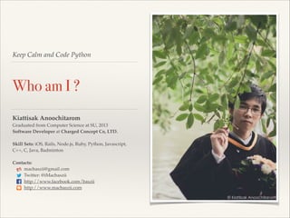 Keep Calm and Code Python

Who am I ?
Kiattisak Anoochitarom!
Graduated from Computer Science at SU, 2013!
Software Developer at Charged Concept Co, LTD.!

!

Skill Sets: iOS, Rails, Node.js, Ruby, Python, Javascript, !
C++, C, Java, Badminton!

!

Contacts:!
macbaszii@gmail.com!
Twitter: @iMacbaszii!
http://www.facebook.com/baszii!
http://www.macbaszii.com!

 