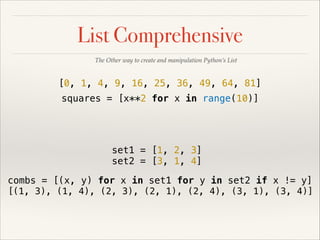 List Comprehensive
The Other way to create and manipulation Python’s List

[0, 1, 4, 9, 16, 25, 36, 49, 64, 81]
squares = [x**2 for x in range(10)]

set1 = [1, 2, 3]
set2 = [3, 1, 4]
combs = [(x, y) for x in set1 for y in set2 if x != y]
[(1, 3), (1, 4), (2, 3), (2, 1), (2, 4), (3, 1), (3, 4)]

 